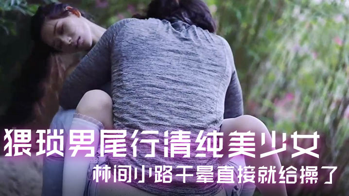 猥琐男尾随清纯美少女 林间小路狂干爆操到高潮晕倒！
